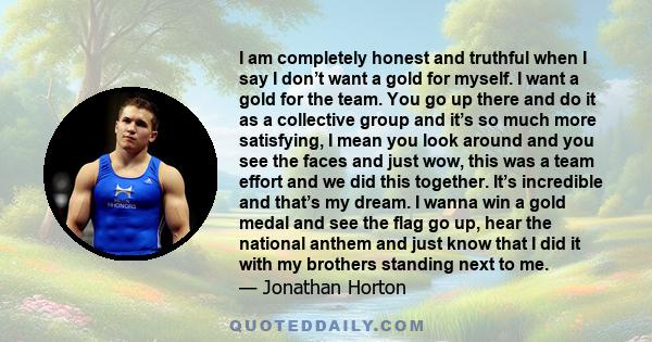 I am completely honest and truthful when I say I don’t want a gold for myself. I want a gold for the team. You go up there and do it as a collective group and it’s so much more satisfying, I mean you look around and you 