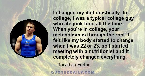 I changed my diet drastically. In college, I was a typical college guy who ate junk food all the time. When you're in college, your metabolism is through the roof. I felt like my body started to change when I was 22 or