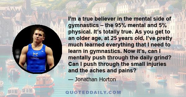 I’m a true believer in the mental side of gymnastics – the 95% mental and 5% physical. It’s totally true. As you get to an older age, at 25 years old, I’ve pretty much learned everything that I need to learn in