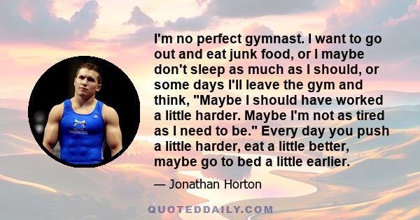 I'm no perfect gymnast. I want to go out and eat junk food, or I maybe don't sleep as much as I should, or some days I'll leave the gym and think, Maybe I should have worked a little harder. Maybe I'm not as tired as I