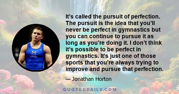 It’s called the pursuit of perfection. The pursuit is the idea that you’ll never be perfect in gymnastics but you can continue to pursue it as long as you’re doing it. I don’t think it’s possible to be perfect in