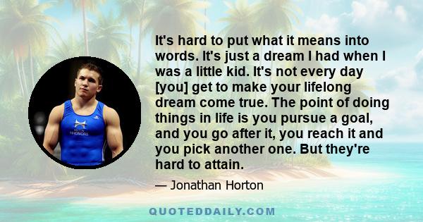 It's hard to put what it means into words. It's just a dream I had when I was a little kid. It's not every day [you] get to make your lifelong dream come true. The point of doing things in life is you pursue a goal, and 