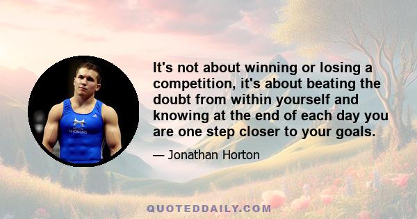 It's not about winning or losing a competition, it's about beating the doubt from within yourself and knowing at the end of each day you are one step closer to your goals.