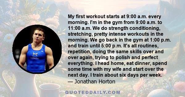 My first workout starts at 9:00 a.m. every morning. I'm in the gym from 9:00 a.m. to 11:00 a.m. We do strength conditioning, stretching, pretty intense workouts in the morning. We go back in the gym at 1:00 p.m. and