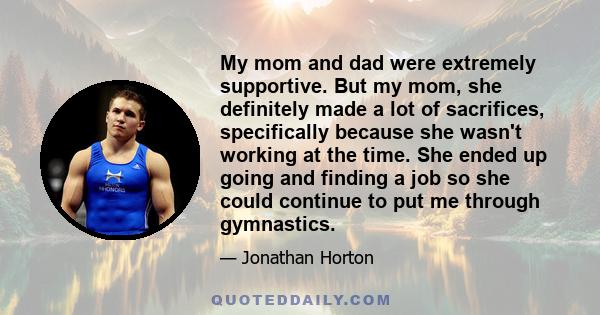 My mom and dad were extremely supportive. But my mom, she definitely made a lot of sacrifices, specifically because she wasn't working at the time. She ended up going and finding a job so she could continue to put me