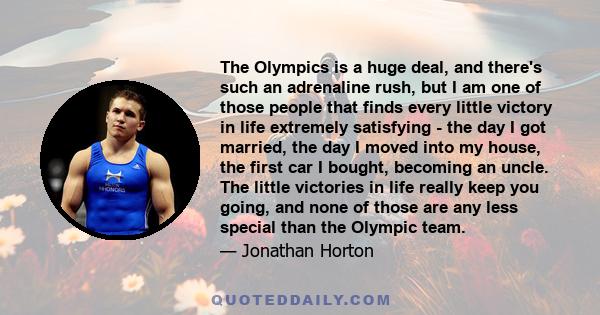 The Olympics is a huge deal, and there's such an adrenaline rush, but I am one of those people that finds every little victory in life extremely satisfying - the day I got married, the day I moved into my house, the