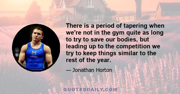 There is a period of tapering when we're not in the gym quite as long to try to save our bodies, but leading up to the competition we try to keep things similar to the rest of the year.