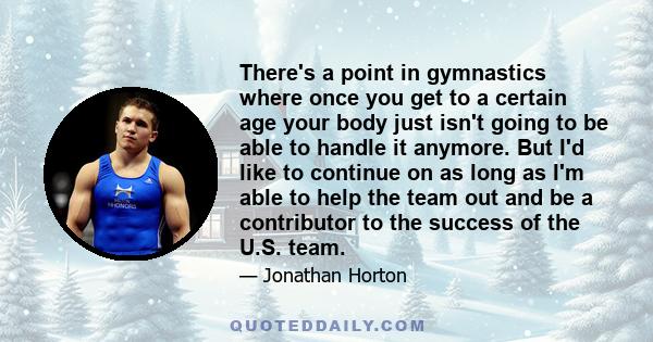 There's a point in gymnastics where once you get to a certain age your body just isn't going to be able to handle it anymore. But I'd like to continue on as long as I'm able to help the team out and be a contributor to