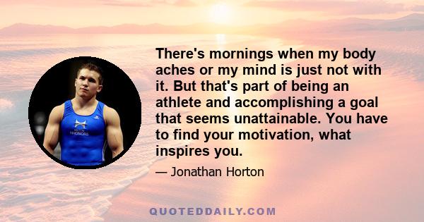 There's mornings when my body aches or my mind is just not with it. But that's part of being an athlete and accomplishing a goal that seems unattainable. You have to find your motivation, what inspires you.