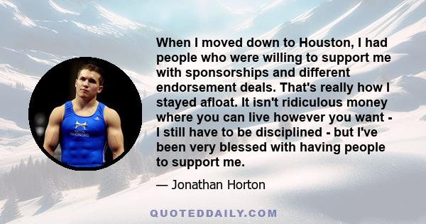 When I moved down to Houston, I had people who were willing to support me with sponsorships and different endorsement deals. That's really how I stayed afloat. It isn't ridiculous money where you can live however you