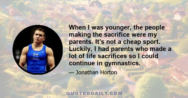 When I was younger, the people making the sacrifice were my parents. It's not a cheap sport. Luckily, I had parents who made a lot of life sacrifices so I could continue in gymnastics.