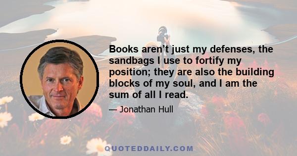 Books aren’t just my defenses, the sandbags I use to fortify my position; they are also the building blocks of my soul, and I am the sum of all I read.