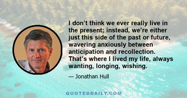 I don’t think we ever really live in the present; instead, we’re either just this side of the past or future, wavering anxiously between anticipation and recollection. That’s where I lived my life, always wanting,