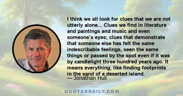 I think we all look for clues that we are not utterly alone... Clues we find in literature and paintings and music and even someone’s eyes; clues that demonstrate that someone else has felt the same indescribable