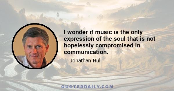 I wonder if music is the only expression of the soul that is not hopelessly compromised in communication.