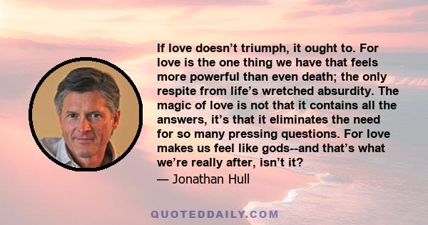 If love doesn’t triumph, it ought to. For love is the one thing we have that feels more powerful than even death; the only respite from life’s wretched absurdity. The magic of love is not that it contains all the