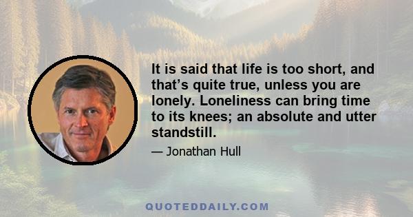 It is said that life is too short, and that’s quite true, unless you are lonely. Loneliness can bring time to its knees; an absolute and utter standstill.