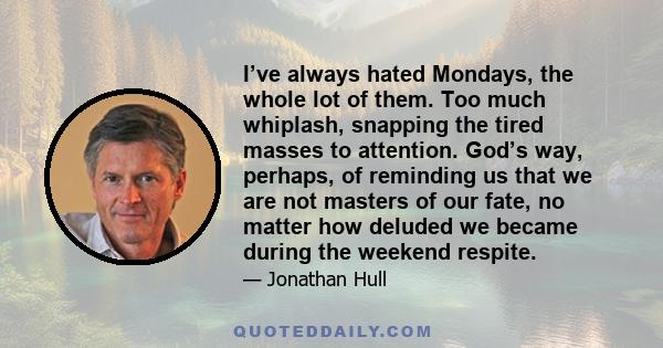 I’ve always hated Mondays, the whole lot of them. Too much whiplash, snapping the tired masses to attention. God’s way, perhaps, of reminding us that we are not masters of our fate, no matter how deluded we became