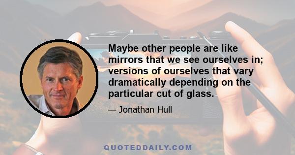 Maybe other people are like mirrors that we see ourselves in; versions of ourselves that vary dramatically depending on the particular cut of glass.