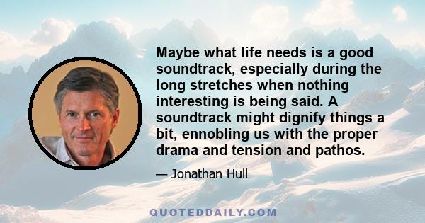 Maybe what life needs is a good soundtrack, especially during the long stretches when nothing interesting is being said. A soundtrack might dignify things a bit, ennobling us with the proper drama and tension and pathos.