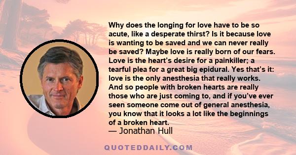 Why does the longing for love have to be so acute, like a desperate thirst? Is it because love is wanting to be saved and we can never really be saved? Maybe love is really born of our fears. Love is the heart’s desire