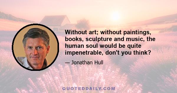 Without art; without paintings, books, sculpture and music, the human soul would be quite impenetrable, don't you think?