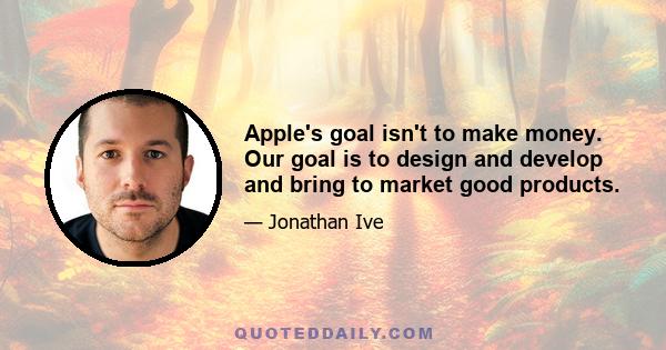 Apple's goal isn't to make money. Our goal is to design and develop and bring to market good products.