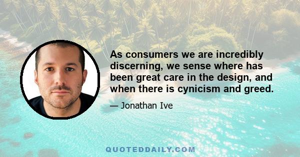 As consumers we are incredibly discerning, we sense where has been great care in the design, and when there is cynicism and greed.