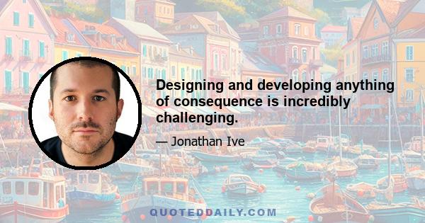 Designing and developing anything of consequence is incredibly challenging.