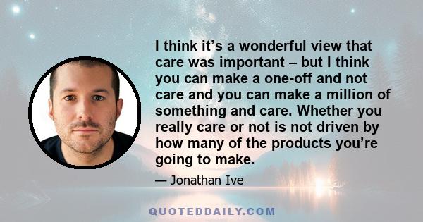 I think it’s a wonderful view that care was important – but I think you can make a one-off and not care and you can make a million of something and care. Whether you really care or not is not driven by how many of the