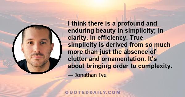 I think there is a profound and enduring beauty in simplicity; in clarity, in efficiency. True simplicity is derived from so much more than just the absence of clutter and ornamentation. It's about bringing order to