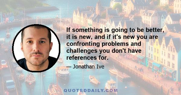 If something is going to be better, it is new, and if it's new you are confronting problems and challenges you don't have references for.