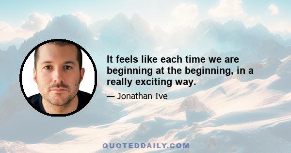 It feels like each time we are beginning at the beginning, in a really exciting way.