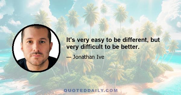 It's very easy to be different, but very difficult to be better.