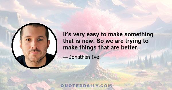 It's very easy to make something that is new. So we are trying to make things that are better.