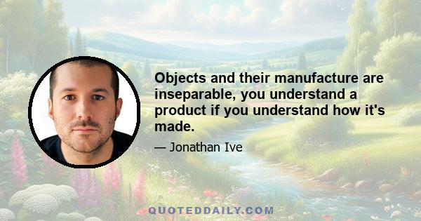 Objects and their manufacture are inseparable, you understand a product if you understand how it's made.