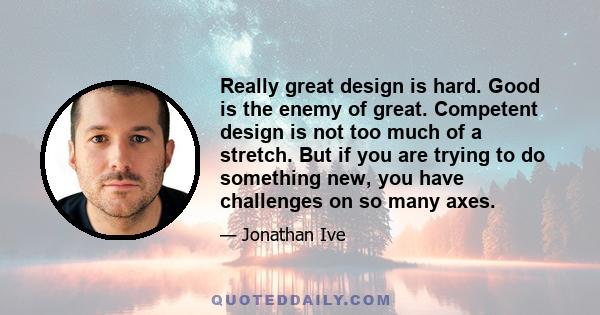 Really great design is hard. Good is the enemy of great. Competent design is not too much of a stretch. But if you are trying to do something new, you have challenges on so many axes.