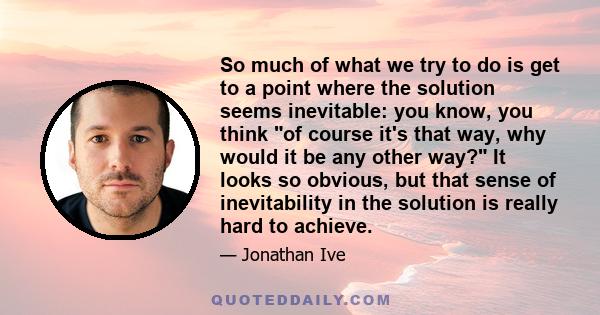 So much of what we try to do is get to a point where the solution seems inevitable: you know, you think of course it's that way, why would it be any other way? It looks so obvious, but that sense of inevitability in the 