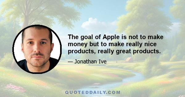 The goal of Apple is not to make money but to make really nice products, really great products.