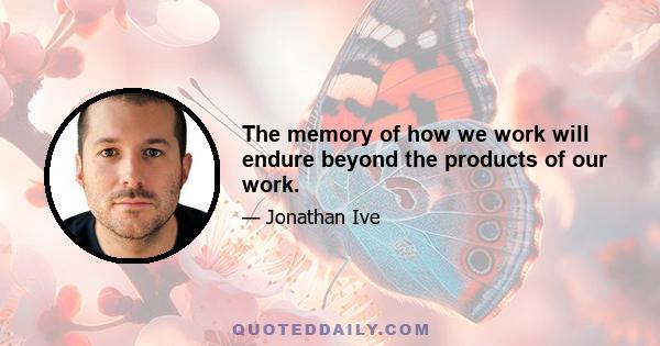 The memory of how we work will endure beyond the products of our work.