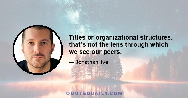 Titles or organizational structures, that’s not the lens through which we see our peers.