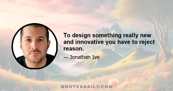 To design something really new and innovative you have to reject reason.