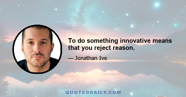 To do something innovative means that you reject reason.