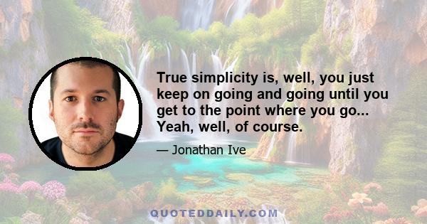 True simplicity is, well, you just keep on going and going until you get to the point where you go... Yeah, well, of course.