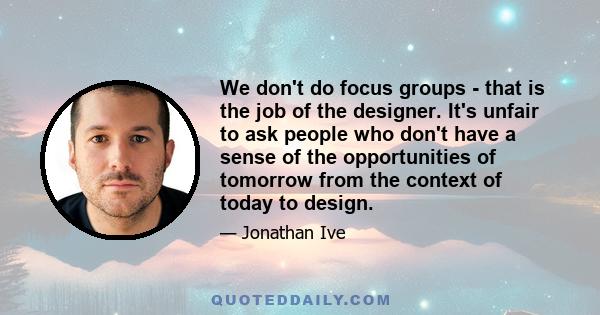 We don't do focus groups - that is the job of the designer. It's unfair to ask people who don't have a sense of the opportunities of tomorrow from the context of today to design.