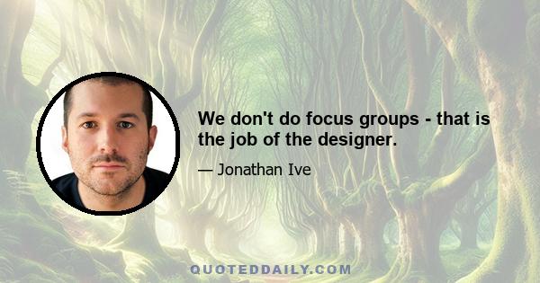 We don't do focus groups - that is the job of the designer.