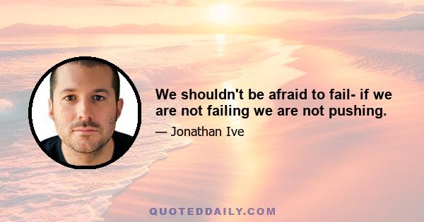 We shouldn't be afraid to fail- if we are not failing we are not pushing.