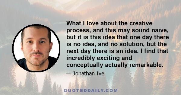 What I love about the creative process, and this may sound naive, but it is this idea that one day there is no idea, and no solution, but the next day there is an idea. I find that incredibly exciting and conceptually