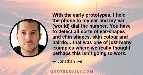 With the early prototypes, I held the phone to my ear and my ear [would] dial the number. You have to detect all sorts of ear-shapes and chin shapes, skin colour and hairdo... that was one of just many examples where we 