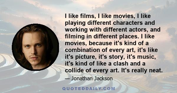 I like films, I like movies, I like playing different characters and working with different actors, and filming in different places. I like movies, because it's kind of a combination of every art, it's like it's